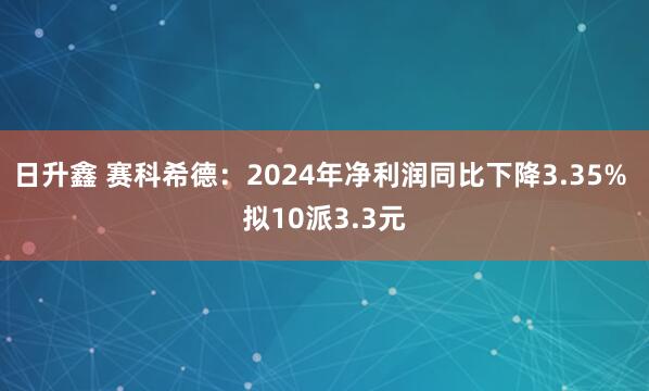 日升鑫 赛科希德：2024年净利润同比下降3.35% 拟10派3.3元