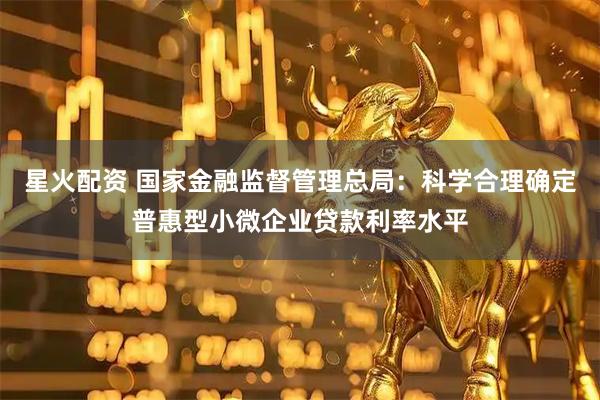 星火配资 国家金融监督管理总局：科学合理确定普惠型小微企业贷款利率水平