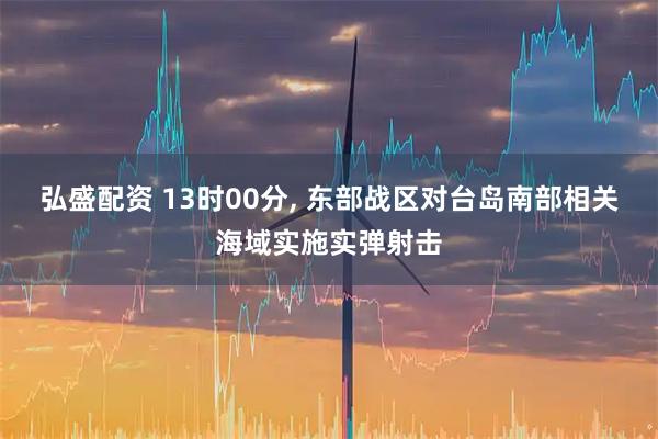 弘盛配资 13时00分, 东部战区对台岛南部相关海域实施实弹射击