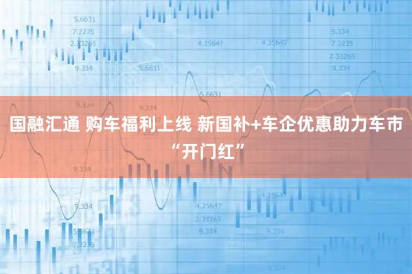 国融汇通 购车福利上线 新国补+车企优惠助力车市“开门红”