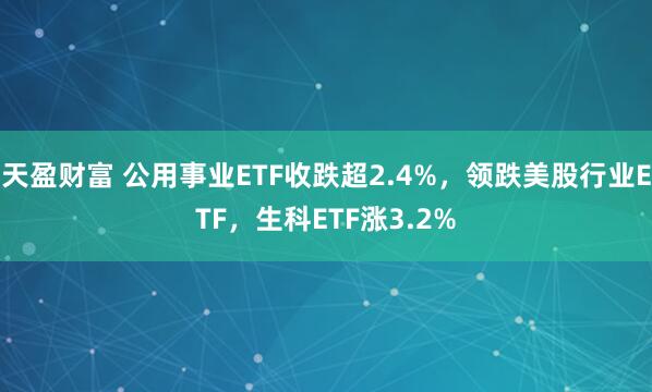 天盈财富 公用事业ETF收跌超2.4%，领跌美股行业ETF，生科ETF涨3.2%
