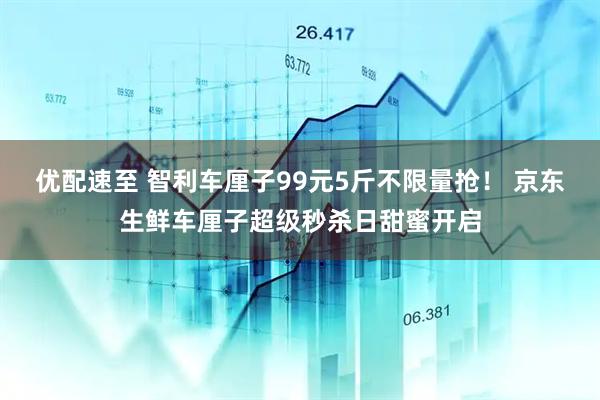 优配速至 智利车厘子99元5斤不限量抢！ 京东生鲜车厘子超级秒杀日甜蜜开启