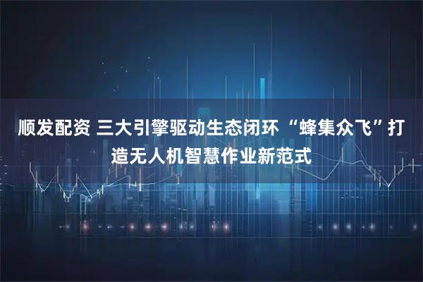 顺发配资 三大引擎驱动生态闭环 “蜂集众飞”打造无人机智慧作业新范式