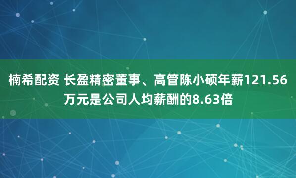 楠希配资 长盈精密董事、高管陈小硕年薪121.56万元是公司人均薪酬的8.63倍