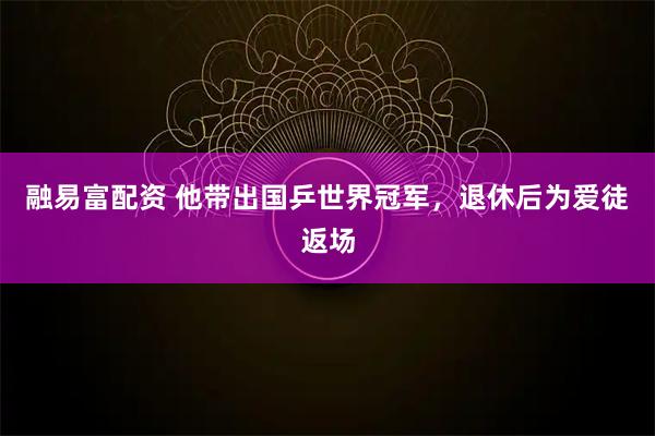 融易富配资 他带出国乒世界冠军，退休后为爱徒返场