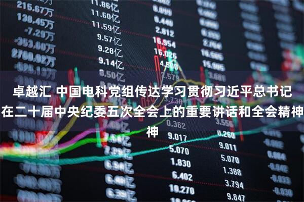 卓越汇 中国电科党组传达学习贯彻习近平总书记在二十届中央纪委五次全会上的重要讲话和全会精神