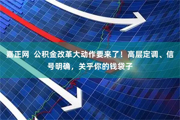 嘉正网  公积金改革大动作要来了！高层定调、信号明确，关乎你的钱袋子