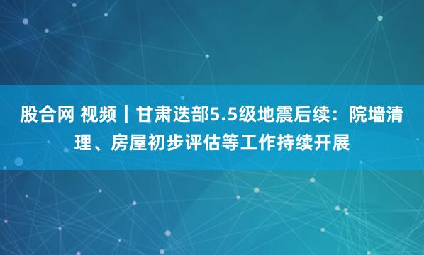 股合网 视频｜甘肃迭部5.5级地震后续：院墙清理、房屋初步评估等工作持续开展