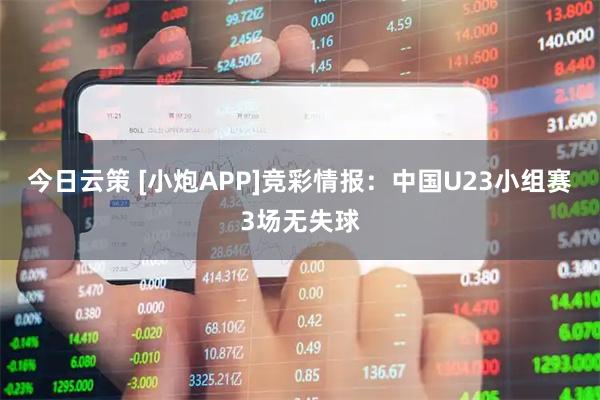 今日云策 [小炮APP]竞彩情报：中国U23小组赛3场无失球