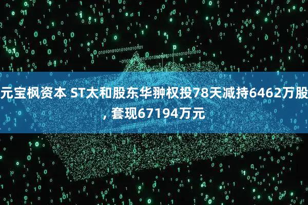 元宝枫资本 ST太和股东华翀权投78天减持6462万股, 套现67194万元