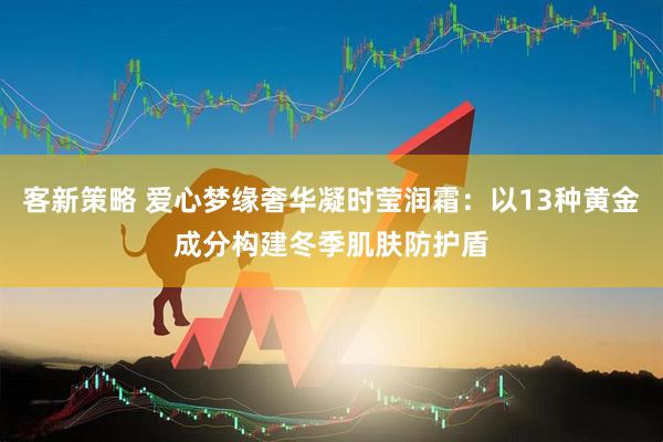 客新策略 爱心梦缘奢华凝时莹润霜：以13种黄金成分构建冬季肌肤防护盾