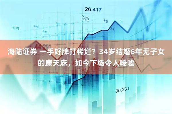 海陆证券 一手好牌打稀烂？34岁结婚6年无子女的康天庥，如今下场令人唏嘘