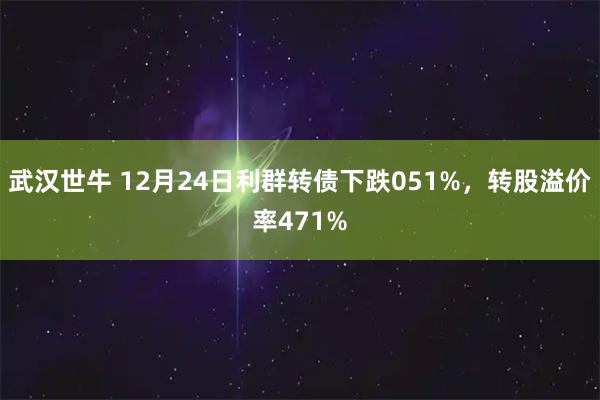 武汉世牛 12月24日利群转债下跌051%，转股溢价率471%
