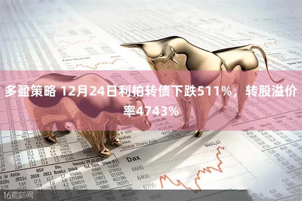 多盈策略 12月24日利柏转债下跌511%，转股溢价率4743%