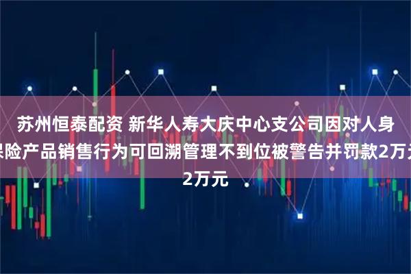苏州恒泰配资 新华人寿大庆中心支公司因对人身保险产品销售行为可回溯管理不到位被警告并罚款2万元