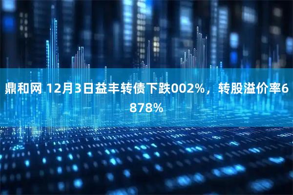 鼎和网 12月3日益丰转债下跌002%，转股溢价率6878%