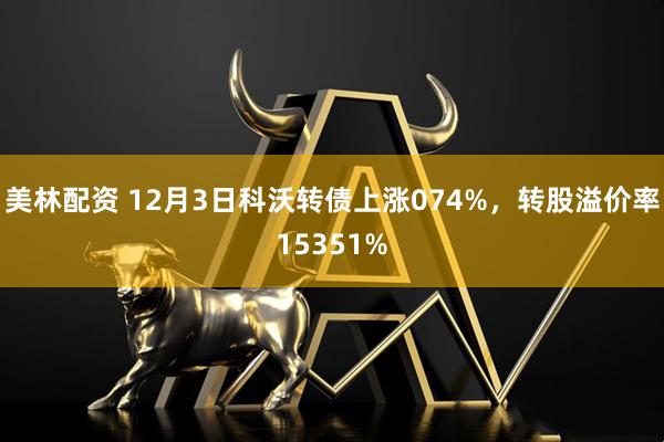 美林配资 12月3日科沃转债上涨074%，转股溢价率15351%