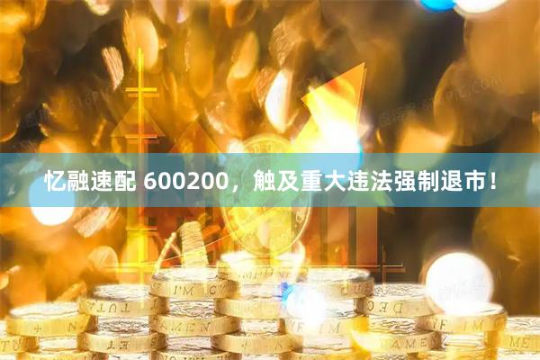 忆融速配 600200，触及重大违法强制退市！