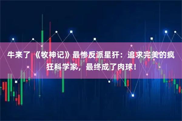 牛来了 《牧神记》最惨反派星犴：追求完美的疯狂科学家，最终成了肉球！