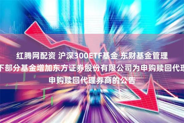 红腾网配资 沪深300ETF基金 东财基金管理有限公司旗下部分基金增加东方证券股份有限公司为申购赎回代理券商的公告