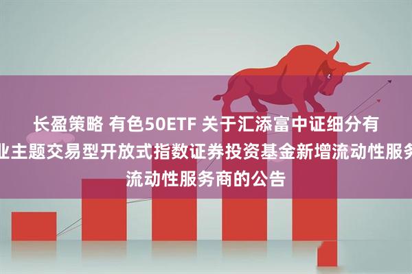 长盈策略 有色50ETF 关于汇添富中证细分有色金属产业主题交易型开放式指数证券投资基金新增流动性服务商的公告