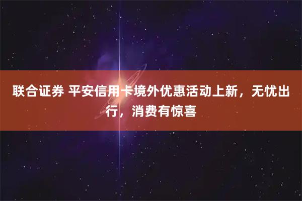 联合证券 平安信用卡境外优惠活动上新，无忧出行，消费有惊喜