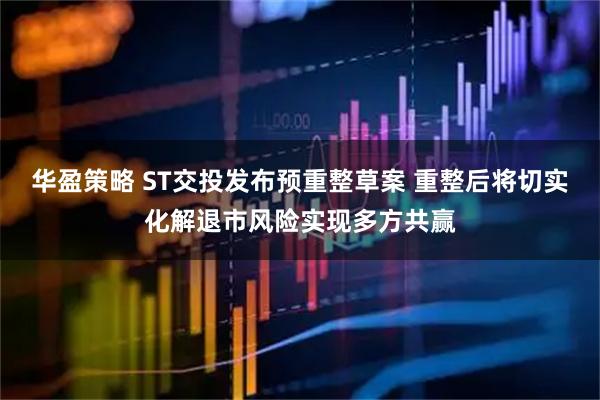 华盈策略 ST交投发布预重整草案 重整后将切实化解退市风险实现多方共赢